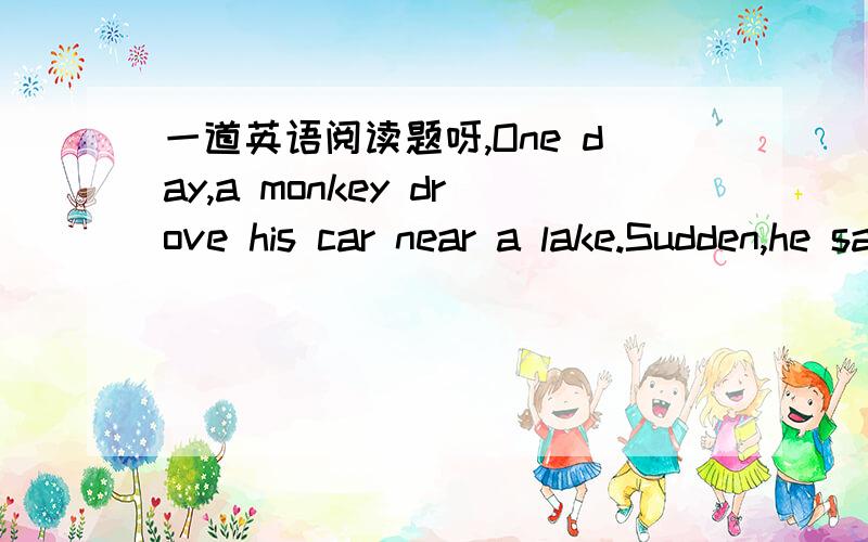 一道英语阅读题呀,One day,a monkey drove his car near a lake.Sudden,he saw a tiger under a tree.The tiger saw him,too.The tiger ran very fast at the monkey.The monkey was very afraid and he and his car fell into the lake.The monkey couldn't sw
