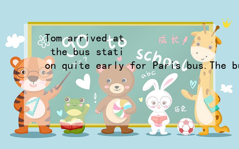 Tom arrived at the bus station quite early for Paris bus.The bus for Paris would not leave until five to twelve.He saw a lot of people waiting in the station.Some were standing in line(排队),others were walking around.There was a group of schoolgir