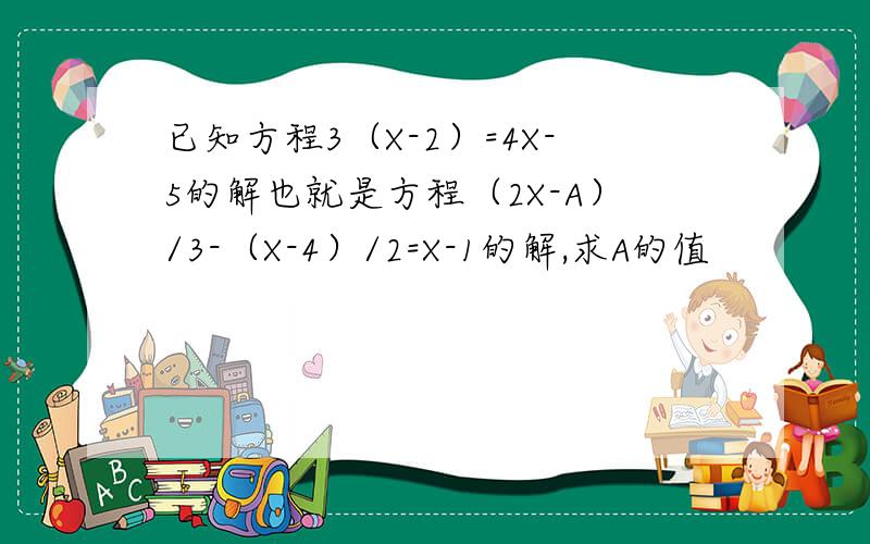 已知方程3（X-2）=4X-5的解也就是方程（2X-A）/3-（X-4）/2=X-1的解,求A的值