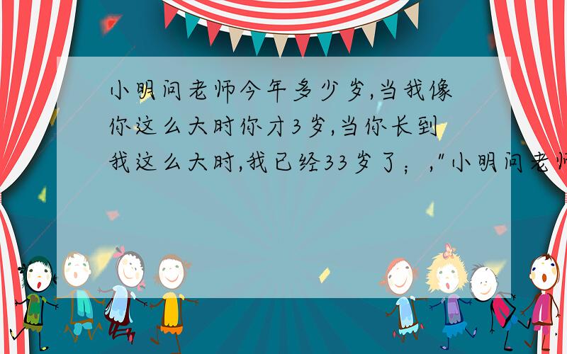 小明问老师今年多少岁,当我像你这么大时你才3岁,当你长到我这么大时,我已经33岁了；,