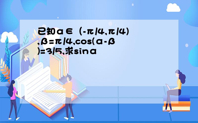 已知α∈（-π/4,π/4),β=π/4,cos(α-β)=3/5,求sinα