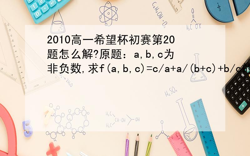 2010高一希望杯初赛第20题怎么解?原题：a,b,c为非负数,求f(a,b,c)=c/a+a/(b+c)+b/c的最小值必须有解法。