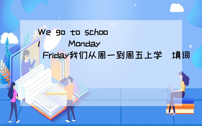 We go to school () Monday () Friday我们从周一到周五上学（填词）