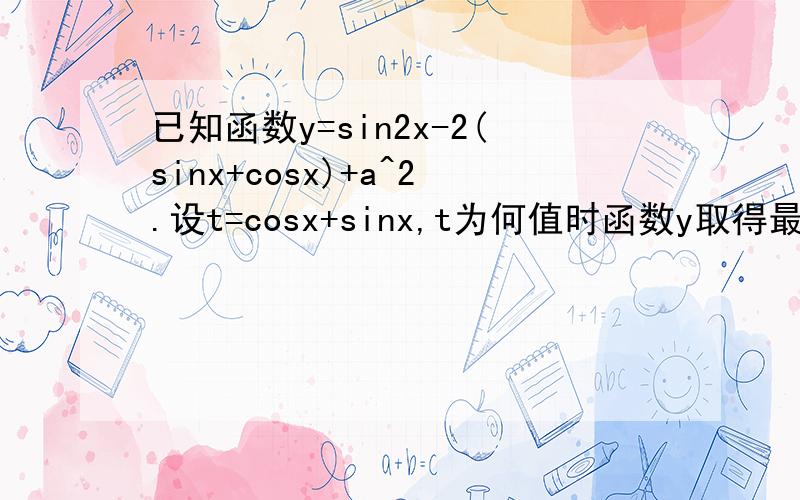 已知函数y=sin2x-2(sinx+cosx)+a^2.设t=cosx+sinx,t为何值时函数y取得最小值?若函数y取得最小值为1,试求a的值?