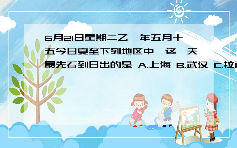 6月21日星期二乙酉年五月十五今日夏至下列地区中,这一天最先看到日出的是 A.上海 B.武汉 C.拉萨 D.成都