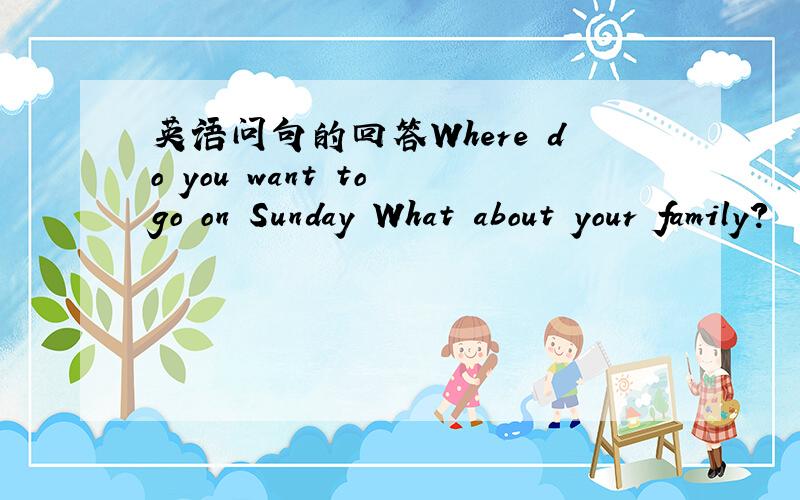 英语问句的回答Where do you want to go on Sunday What about your family?