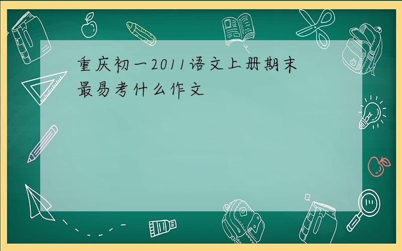 重庆初一2011语文上册期末最易考什么作文