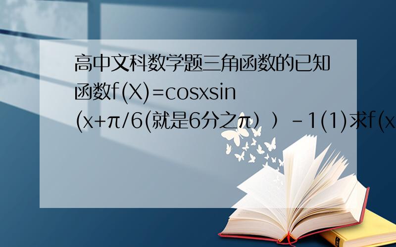 高中文科数学题三角函数的已知函数f(X)=cosxsin(x+π/6(就是6分之π））-1(1)求f(x)的最小周期（2）求f(x)在区【-π/6,π/4】上的最大值最小值