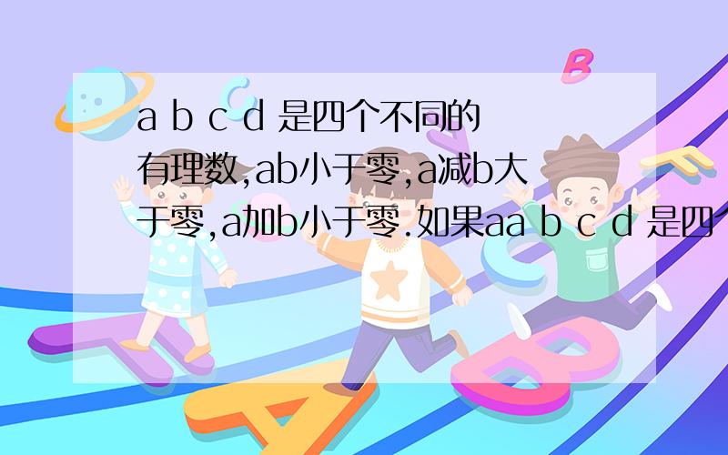 a b c d 是四个不同的有理数,ab小于零,a减b大于零,a加b小于零.如果aa b c d 是四个不同的有理数,ab小于零,a减b大于零,a加b小于零.如果a的绝对值大于一且b加c是零,cd等于负一,用数轴表示大小.