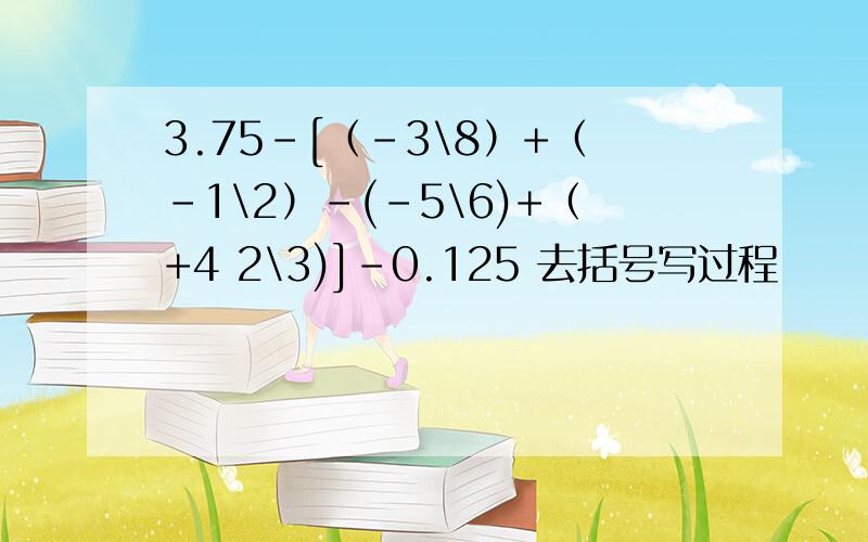 3.75-[（-3\8）+（-1\2）-(-5\6)+（+4 2\3)]-0.125 去括号写过程