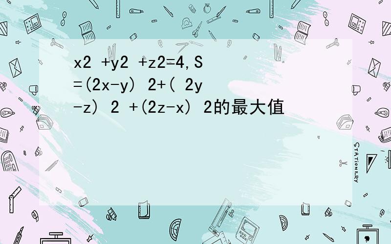 x2 +y2 +z2=4,S=(2x-y) 2+( 2y-z) 2 +(2z-x) 2的最大值