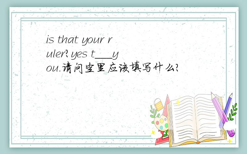is that your ruler?yes t___you.请问空里应该填写什么?