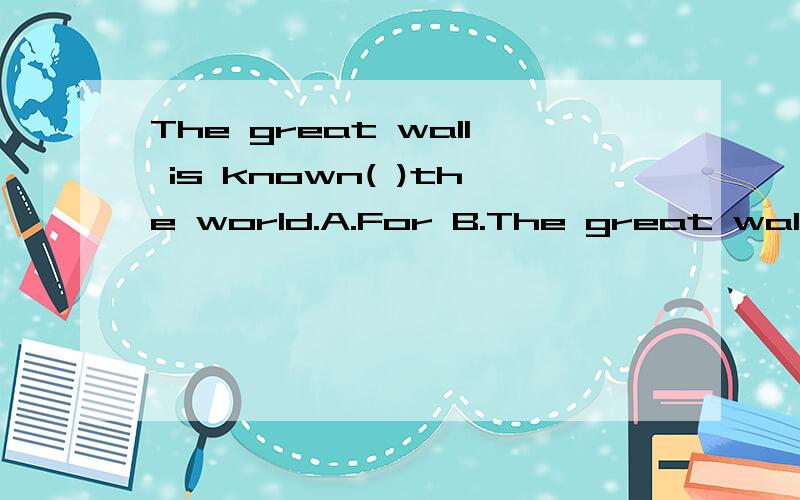 The great wall is known( )the world.A.For B.The great wall is known( )the world.A.For B.As C.On D.To
