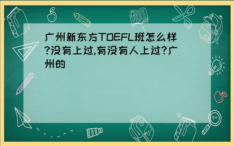 广州新东方TOEFL班怎么样?没有上过,有没有人上过?广州的