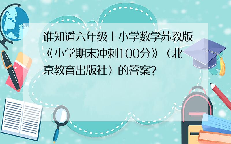 谁知道六年级上小学数学苏教版《小学期末冲刺100分》（北京教育出版社）的答案?