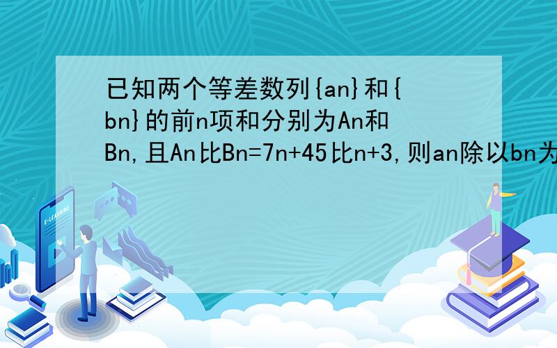 已知两个等差数列{an}和{bn}的前n项和分别为An和Bn,且An比Bn=7n+45比n+3,则an除以bn为正整数n的个数是多少