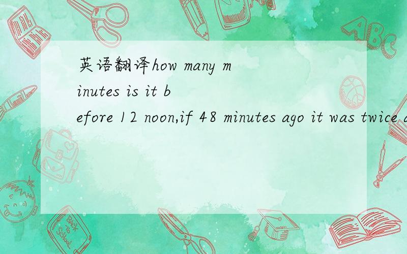 英语翻译how many minutes is it before 12 noon,if 48 minutes ago it was twice as many minutes past 9 a.m.这道题的解法很诡异:44 minutes (12 noon less 44 minutes = 11:16 11:16 less 48 minutes = 10:28 9 a.m.plus 88 minutes (44×2) = 10:28)