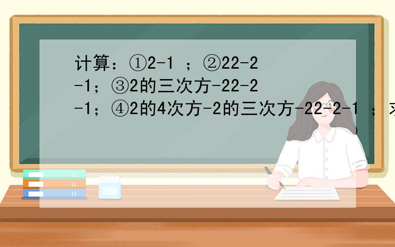 计算：①2-1 ；②22-2-1；③2的三次方-22-2-1；④2的4次方-2的三次方-22-2-1 ；求2的12次方-2的11次方-2的10次方-2的9次方-2的8次方-2的7次方-2的6次方的值.