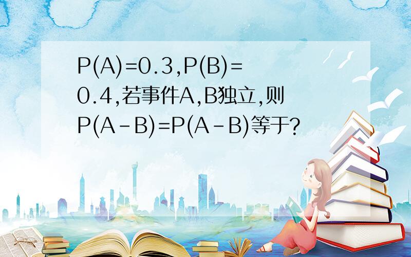 P(A)=0.3,P(B)=0.4,若事件A,B独立,则P(A-B)=P(A-B)等于?