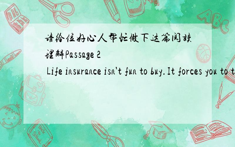 请给位好心人帮忙做下这篇阅读理解Passage 2    Life insurance isn't fun to buy.It forces you to think about your death,a subject many prefer not no face.But there's a single,overriding reason to buy life insurance:to provide an income f