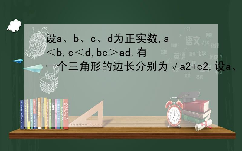 设a、b、c、d为正实数,a＜b,c＜d,bc＞ad,有一个三角形的边长分别为√a2+c2,设a、b、c、d为正实数,a＜b,c＜d,bc＞ad,有一个三角形的边长分别为√a²+c², √b²+d²,√【（b-a）²+（d-c）&