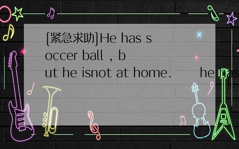 [紧急求助]He has soccer ball , but he isnot at home.      he has a tennis racket and a ping pong...[紧急求助]He has soccer ball , but he isnot at home.      he has a tennis racket and a ping pong bat.    she has a volleyballs . 这几句话