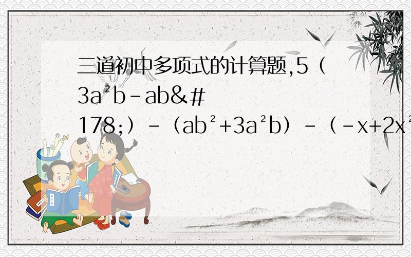 三道初中多项式的计算题,5（3a²b-ab²）-（ab²+3a²b）-（-x+2x²+5）-2（4x²-3-6x）（2x²-2分之1+3x）-4（x-x²+2分之1）