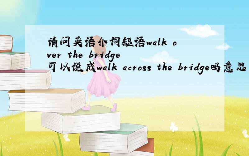 请问英语介词短语walk over the bridge可以说成walk across the bridge吗意思一样吗谢谢
