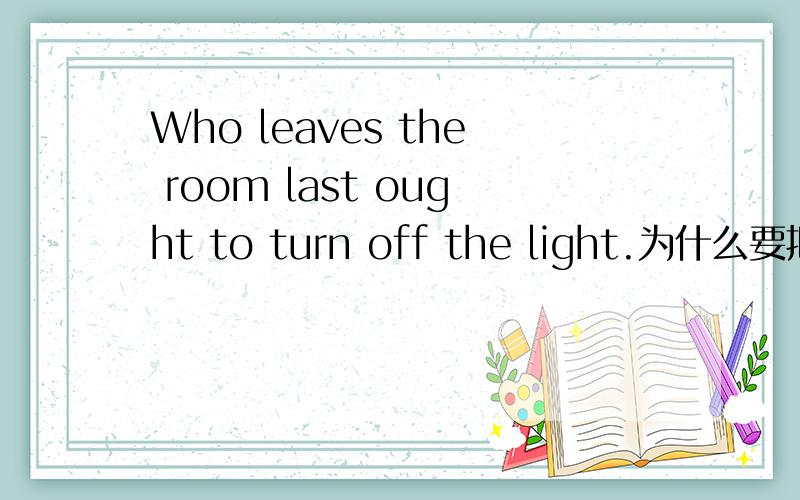 Who leaves the room last ought to turn off the light.为什么要把who变成whoever?这句话不能用who 为什么