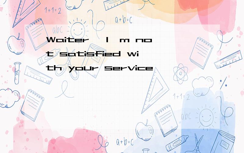 Waiter, I'm not satisfied with your service