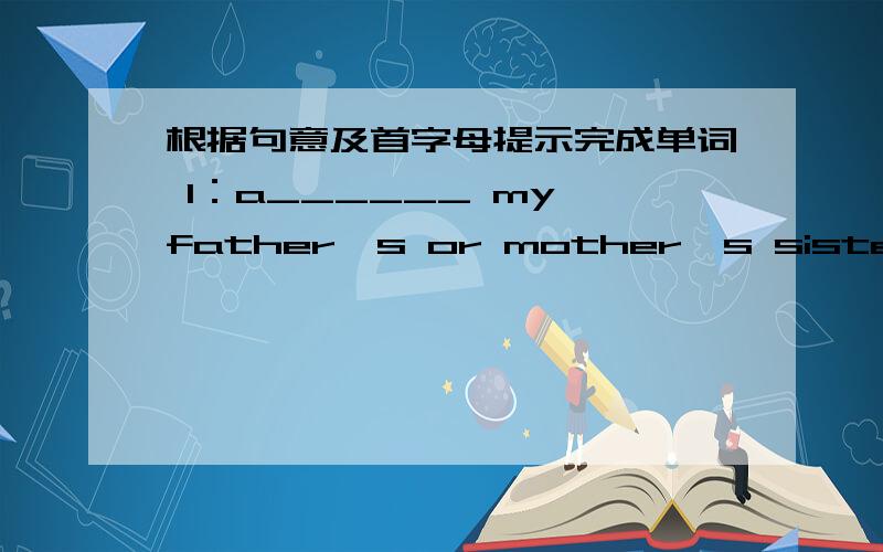 根据句意及首字母提示完成单词 1：a______ my father's or mother's sister 2：a______ time from 12:00p.m..3:f_____some people in it,they are father,mother and childen4:d_____a book (a lot of knowledge in it ,you can look up the new words)