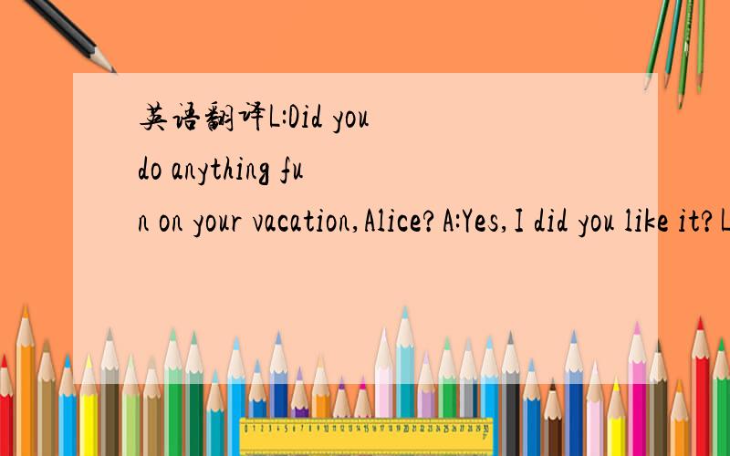 英语翻译L:Did you do anything fun on your vacation,Alice?A:Yes,I did you like it?L:Well,it was ma first time there,so everything was really interesting.L:Did you go with anyone?A:Yes,I did.I went with my sister.L:Did you do shopping?A:Of course!I