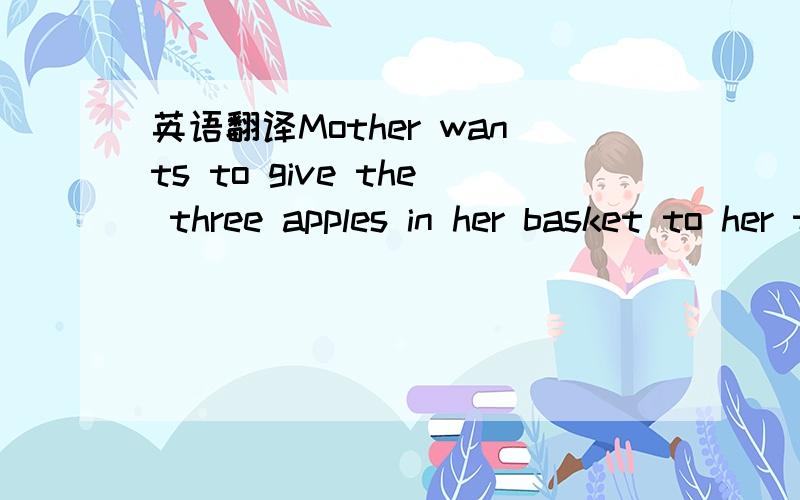 英语翻译Mother wants to give the three apples in her basket to her three girls so that each girl gets one whole apple and there’s still one in her basket.How can she manage to do that?