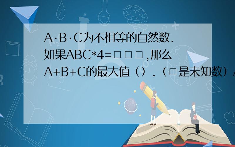 A·B·C为不相等的自然数.如果ABC*4=□□□,那么A+B+C的最大值（）.（□是未知数）A B C                                             X.         4                                           -----------------