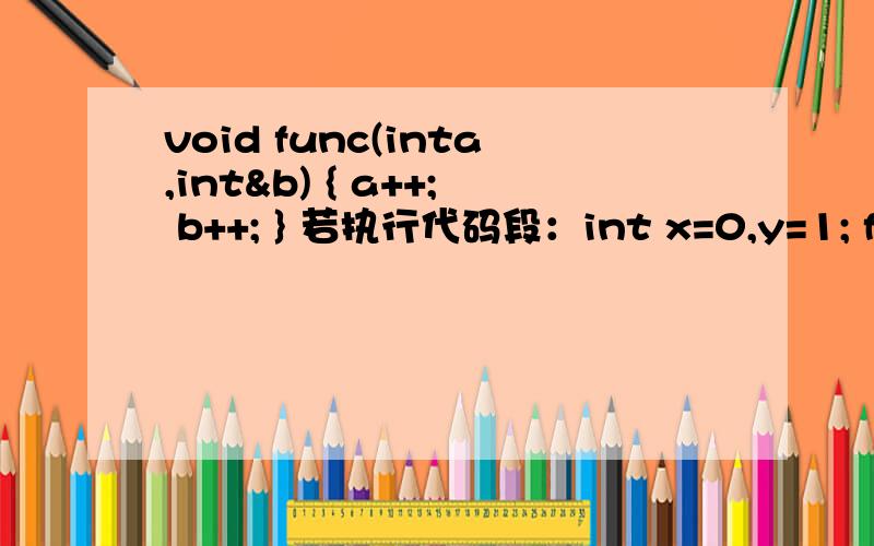 void func(inta,int&b) { a++; b++; } 若执行代码段：int x=0,y=1; func(x,y);则变量x和y的值分别是 A）0和1 B）1和1 C）0和2 D）1和2
