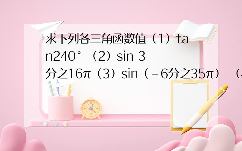 求下列各三角函数值（1）tan240° （2）sin 3分之16π（3）sin（-6分之35π） （4）cos （-3分之25π）（5）tan （-4分之33π） （6）cos (-4分之45π)