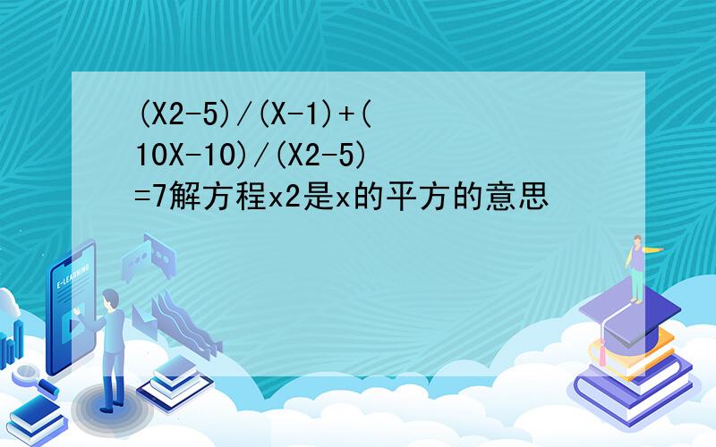 (X2-5)/(X-1)+(10X-10)/(X2-5)=7解方程x2是x的平方的意思