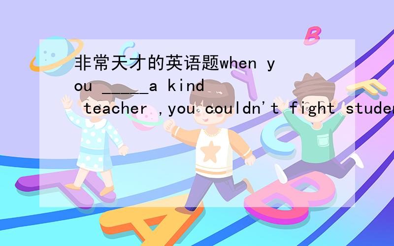 非常天才的英语题when you _____a kind teacher ,you couldn't fight students A.became B.become C.ture D.got为什么用过去式 讲讲