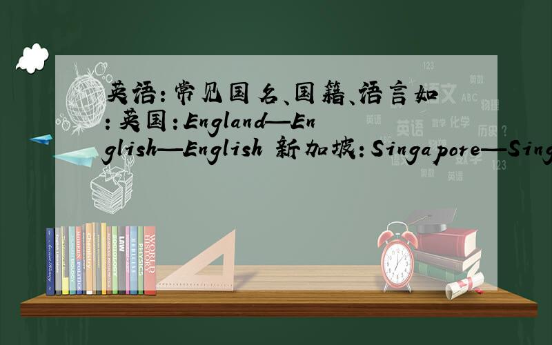 英语：常见国名、国籍、语言如：英国：England—English—English 新加坡：Singapore—Singaporean—English and Chinese
