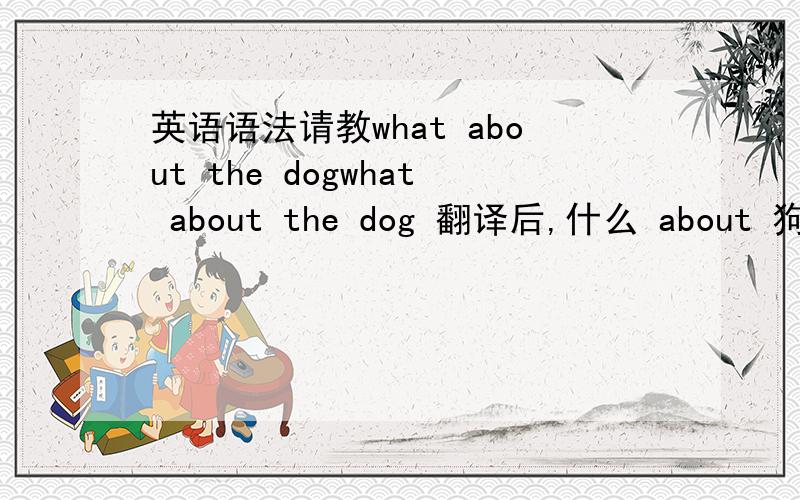 英语语法请教what about the dogwhat about the dog 翻译后,什么 about 狗about
