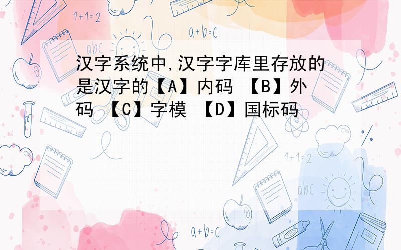 汉字系统中,汉字字库里存放的是汉字的【A】内码 【B】外码 【C】字模 【D】国标码