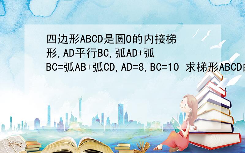 四边形ABCD是圆O的内接梯形,AD平行BC,弧AD+弧BC=弧AB+弧CD,AD=8,BC=10 求梯形ABCD的面积四边形ABCD是圆O的内接梯形,AD平行BC,弧AD+弧BC=弧AB+弧CD,AD=8,BC=10求梯形ABCD的面积