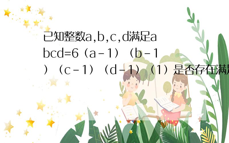 已知整数a,b,c,d满足abcd=6（a-1）（b-1）（c-1）（d-1）（1）是否存在满足上述条件的a,b,c,d均为整数?若存在,求出所有的解；若不存在,请说明理由..（别跟我说有0）（2）若a>1,b>1,c>1,d>1,求出a+b+c+d