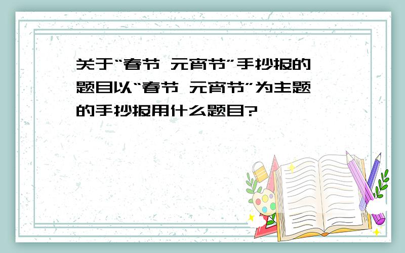 关于“春节 元宵节”手抄报的题目以“春节 元宵节”为主题的手抄报用什么题目?