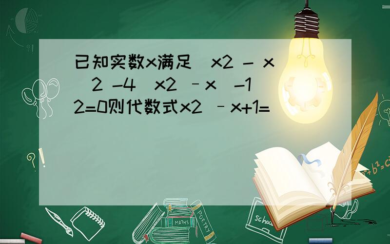 已知实数x满足（x2 - x）2 -4（x2 –x）-12=0则代数式x2 –x+1=