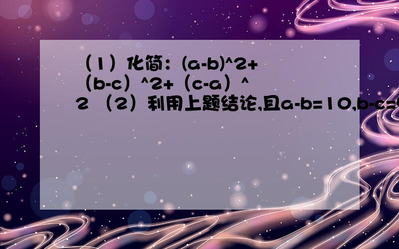 （1）化简：(a-b)^2+（b-c）^2+（c-a）^2 （2）利用上题结论,且a-b=10,b-c=5,求a^2+b^2+c^2-ab-bc-ca的值（1）化简：(a-b)^2+（b-c）^2+（c-a）^2（2）利用上题结论,且a-b=10,b-c=5,求a^2+b^2+c^2-ab-bc-ca的值第（1）可