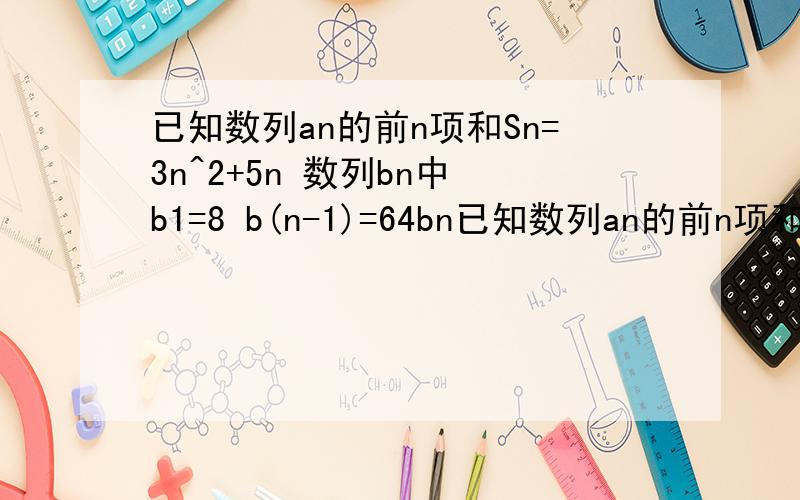 已知数列an的前n项和Sn=3n^2+5n 数列bn中 b1=8 b(n-1)=64bn已知数列an的前n项和Sn=3n^2+5n,数列bn中,b1=8,b(n-1)=64bn（n≥2）.1、判断这两个数列各是什么数列 并分别求出它们的通项公式2、能否找出一个实