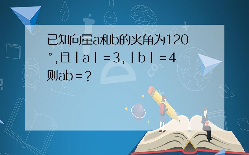 已知向量a和b的夹角为120°,且|a|＝3,|b|＝4则ab＝?