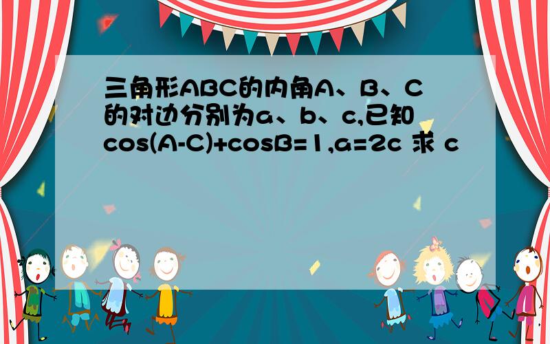 三角形ABC的内角A、B、C的对边分别为a、b、c,已知cos(A-C)+cosB=1,a=2c 求 c