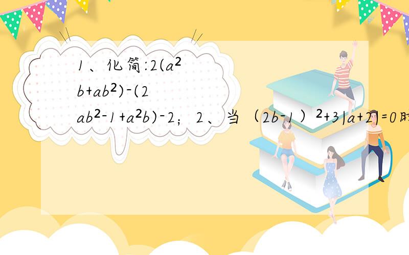 1、化简:2(a²b+ab²)-(2ab²-1+a²b)-2；2、当（2b-1）²+3|a+2|=0时,求上式的值.
